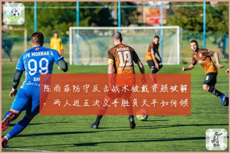 陈雨菲防守反击战术被戴资颖破解，两人近五次交手胜负天平如何倾斜？
