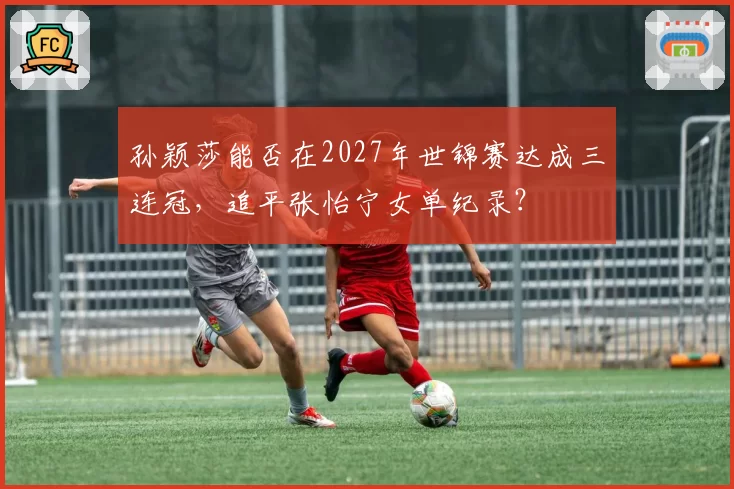 孙颖莎能否在2027年世锦赛达成三连冠，追平张怡宁女单纪录？