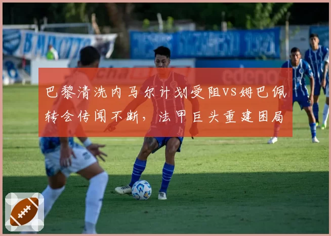 巴黎清洗内马尔计划受阻vs姆巴佩转会传闻不断,法甲巨头重建困局