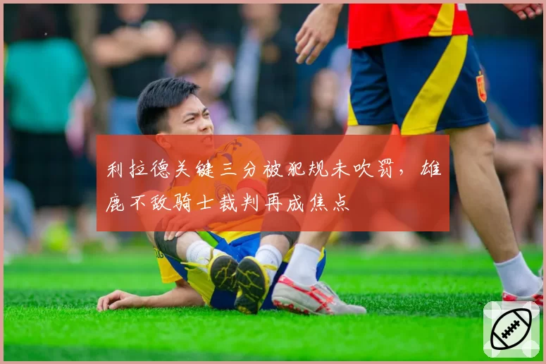 利拉德关键三分被犯规未吹罚,雄鹿不敌骑士裁判再成焦点