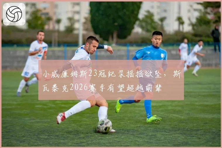 小威廉姆斯23冠纪录摇摇欲坠，斯瓦泰克2026赛季有望超越前辈
