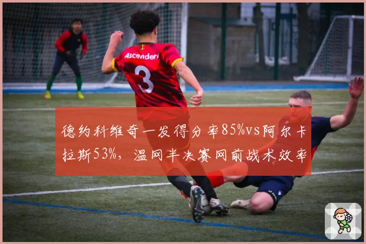 德约科维奇一发得分率85%vs阿尔卡拉斯53%，温网半决赛网前战术效率对比悬殊