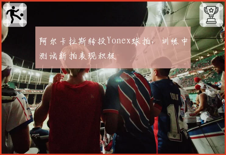 阿尔卡拉斯转投Yonex球拍，训练中测试新拍表现积极