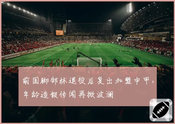 前国脚郜林退役后复出加盟中甲,年龄造假传闻再掀波澜
