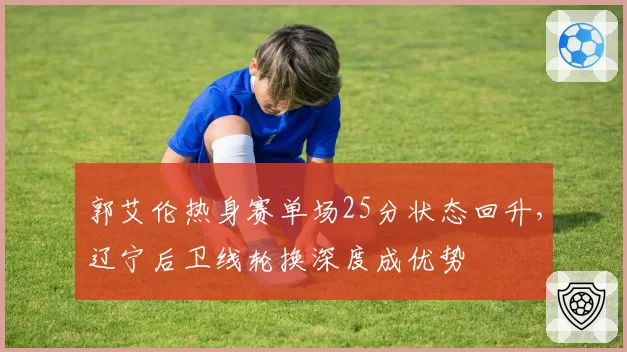 郭艾伦热身赛单场25分状态回升，辽宁后卫线轮换深度成优势