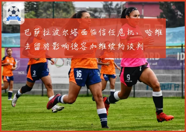 巴萨拉波尔塔面临信任危机，哈维去留将影响德容加维续约谈判