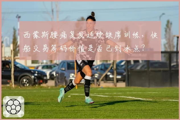 西蒙斯腰痛复发连续缺席训练，快船交易筹码价值是否已到冰点？