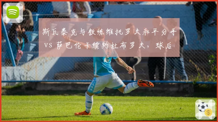 斯瓦泰克与教练维托罗夫和平分手 vs 萨巴伦卡续约杜布罗夫,球后团队稳定性差异显著