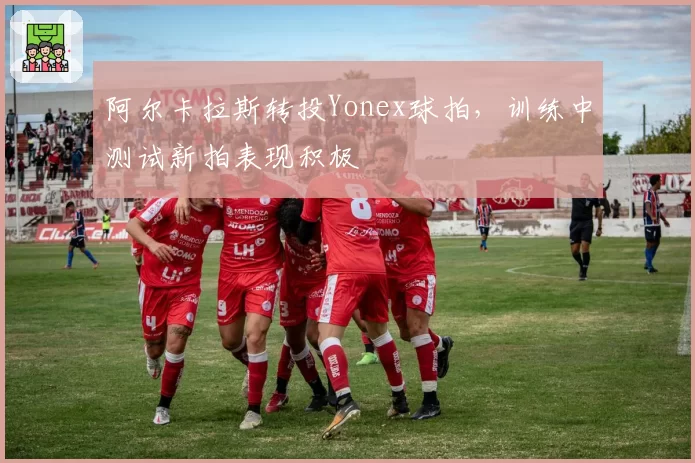 阿尔卡拉斯转投Yonex球拍,训练中测试新拍表现积极