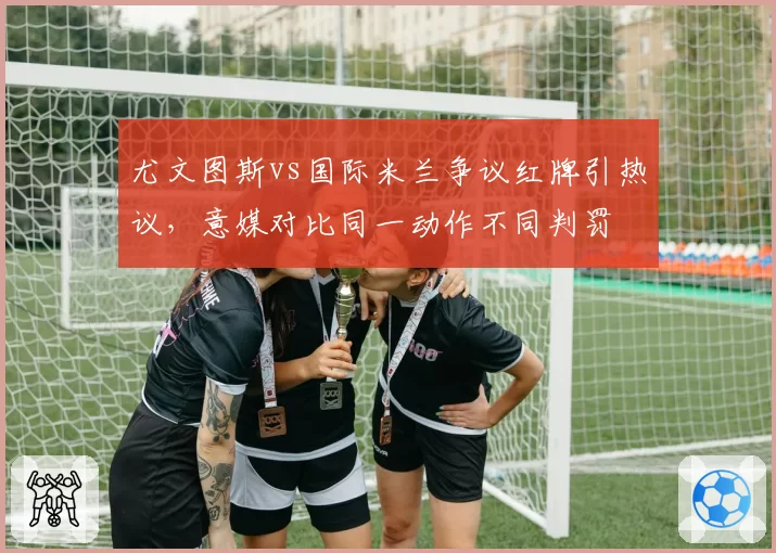 尤文图斯vs国际米兰争议红牌引热议，意媒对比同一动作不同判罚