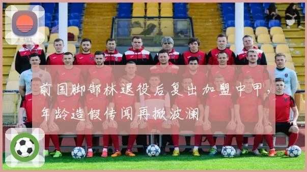前国脚郜林退役后复出加盟中甲,年龄造假传闻再掀波澜