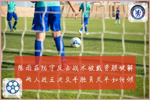 陈雨菲防守反击战术被戴资颖破解,两人近五次交手胜负天平如何倾斜?