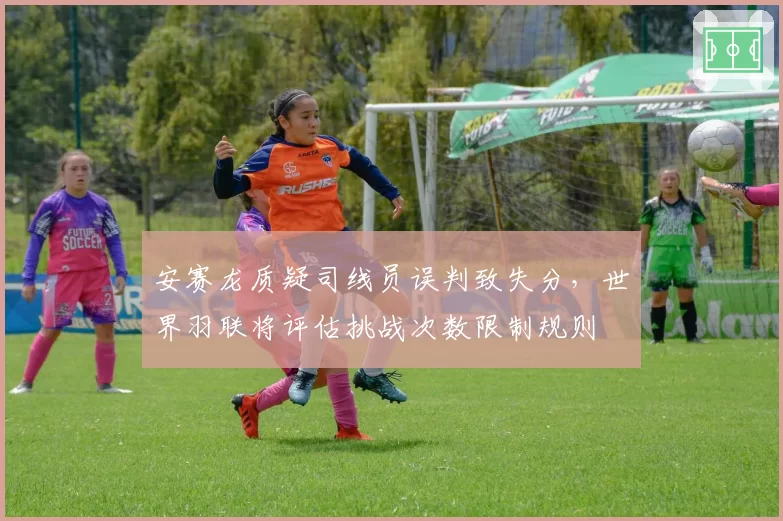 安赛龙质疑司线员误判致失分，世界羽联将评估挑战次数限制规则
