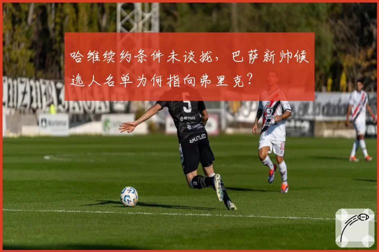 哈维续约条件未谈拢,巴萨新帅候选人名单为何指向弗里克?