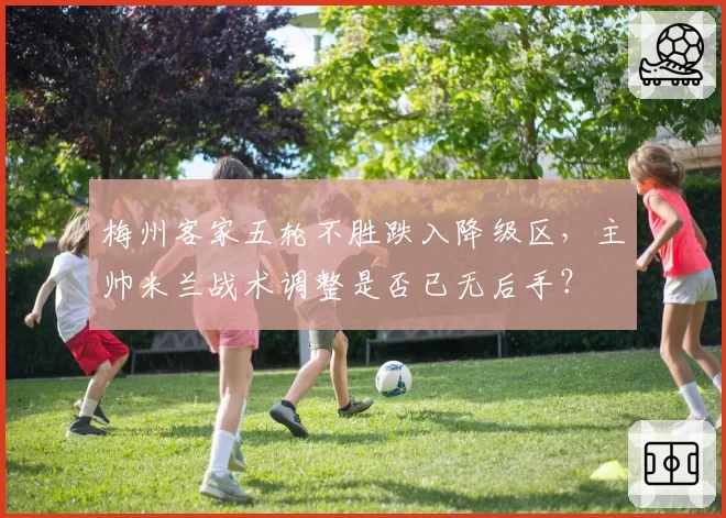 梅州客家五轮不胜跌入降级区，主帅米兰战术调整是否已无后手？