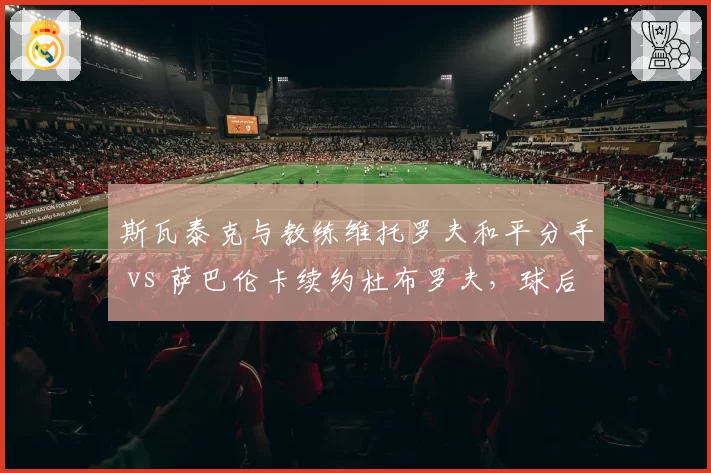 斯瓦泰克与教练维托罗夫和平分手 vs 萨巴伦卡续约杜布罗夫,球后团队稳定性差异显著