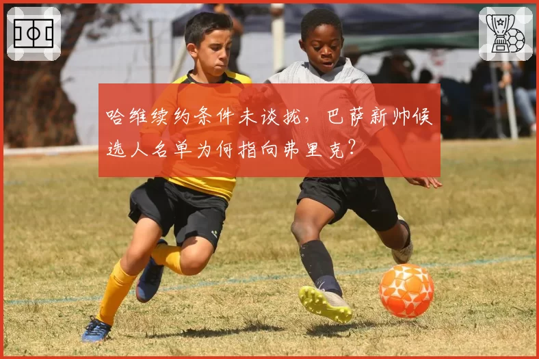 哈维续约条件未谈拢，巴萨新帅候选人名单为何指向弗里克？