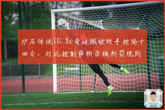 炉石传说iG.Xc奇迹贼被对手控场十回合，对比控制萨斩杀线判罚规则引发职业选手联名信__br_