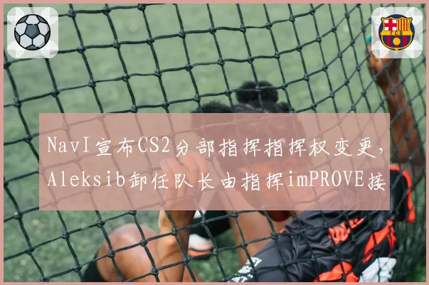 NavI宣布CS2分部指挥指挥权变更，Aleksib卸任队长由指挥imPROVE接替