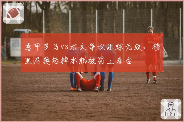 意甲罗马vs尤文争议进球无效,穆里尼奥怒摔水瓶被罚上看台