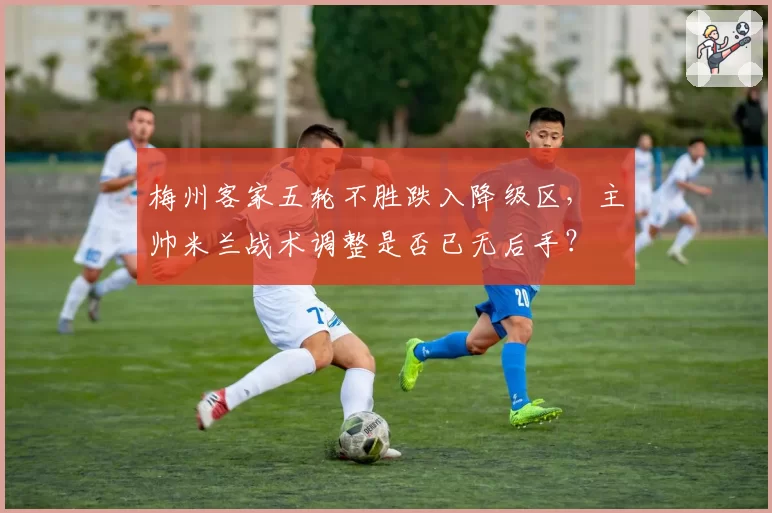 梅州客家五轮不胜跌入降级区，主帅米兰战术调整是否已无后手？