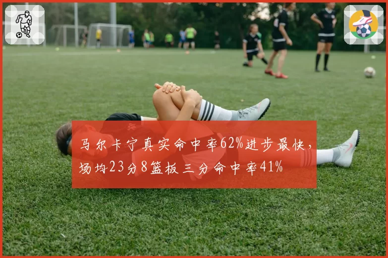 马尔卡宁真实命中率62%进步最快,场均23分8篮板三分命中率41%
