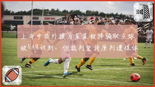 上海申花外援马莱莱假摔骗取点球被VAR识别，但裁判坚持原判遭媒体炮轰