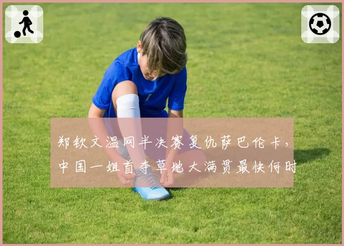 郑钦文温网半决赛复仇萨巴伦卡，中国一姐首夺草地大满贯最快何时实现？