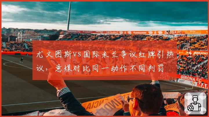 尤文图斯vs国际米兰争议红牌引热议，意媒对比同一动作不同判罚