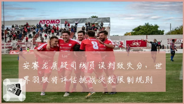 安赛龙质疑司线员误判致失分,世界羽联将评估挑战次数限制规则
